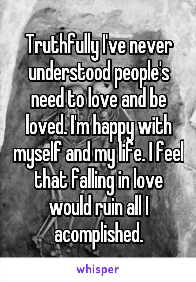 Truthfully I've never understood people's need to love and be loved. I'm happy with myself and my life. I feel that falling in love would ruin all I acomplished.
