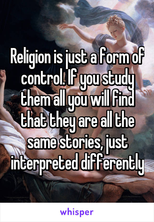 Religion is just a form of control. If you study them all you will find that they are all the same stories, just interpreted differently
