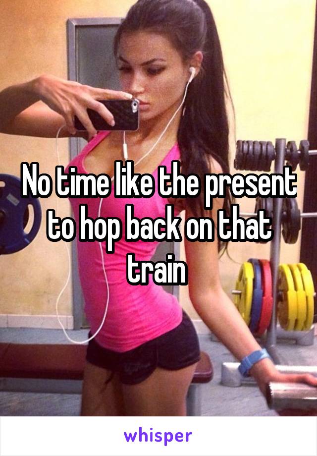 No time like the present to hop back on that train 