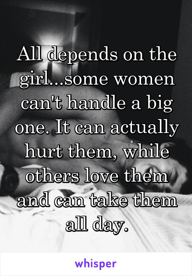 All depends on the girl...some women can't handle a big one. It can actually hurt them, while others love them and can take them all day.