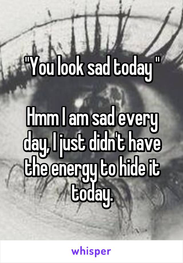"You look sad today "
                                          Hmm I am sad every day, I just didn't have the energy to hide it today.