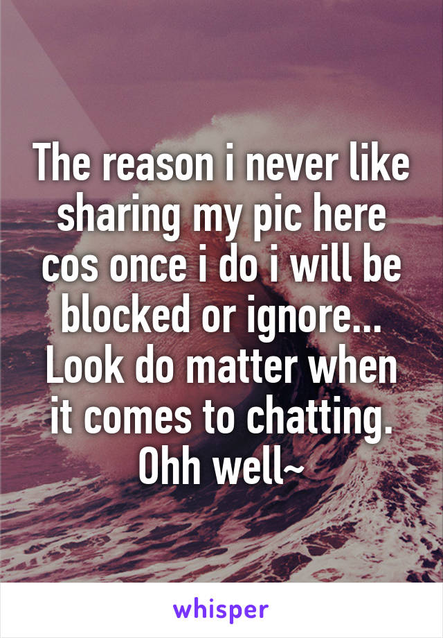 The reason i never like sharing my pic here cos once i do i will be blocked or ignore...
Look do matter when it comes to chatting.
Ohh well~