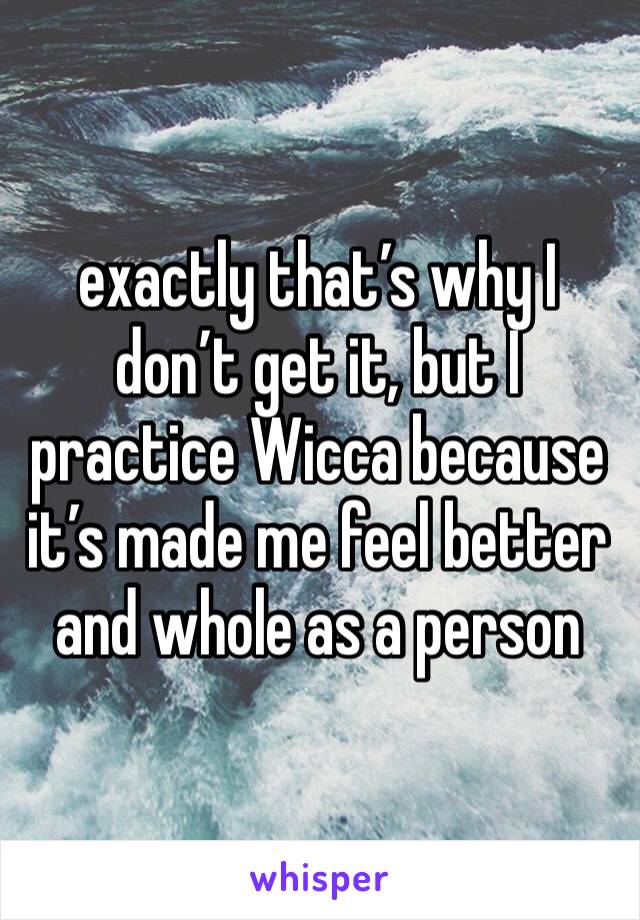 exactly that’s why I don’t get it, but I practice Wicca because it’s made me feel better and whole as a person