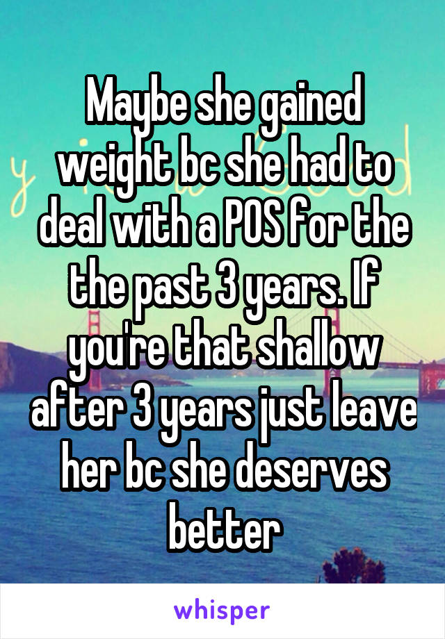 Maybe she gained weight bc she had to deal with a POS for the the past 3 years. If you're that shallow after 3 years just leave her bc she deserves better