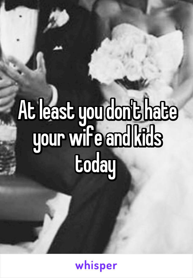 At least you don't hate your wife and kids today 