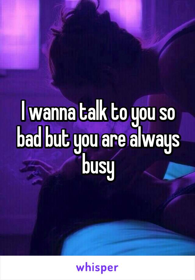 I wanna talk to you so bad but you are always busy