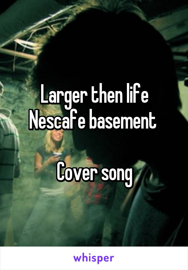 Larger then life
Nescafe basement 

Cover song
