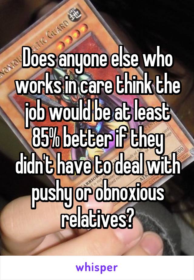 Does anyone else who works in care think the job would be at least 85% better if they didn't have to deal with pushy or obnoxious relatives?