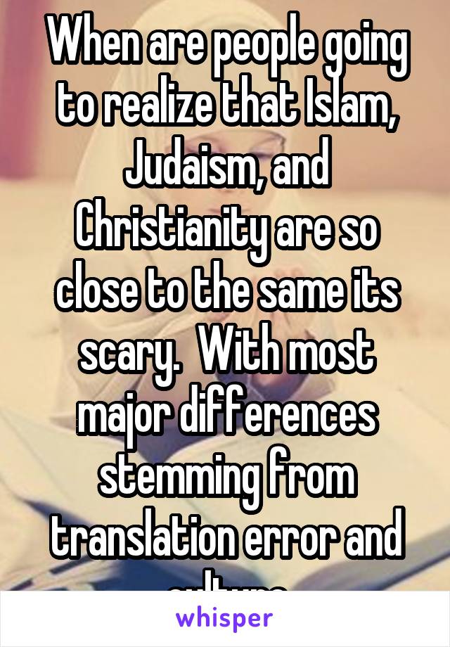 When are people going to realize that Islam, Judaism, and Christianity are so close to the same its scary.  With most major differences stemming from translation error and culture