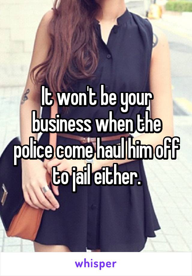It won't be your business when the police come haul him off to jail either.
