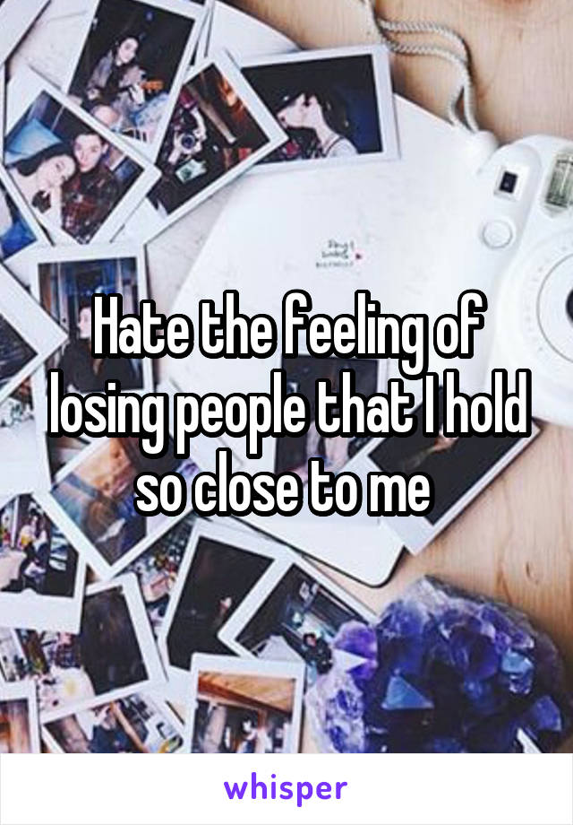 Hate the feeling of losing people that I hold so close to me 
