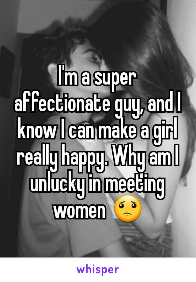 I'm a super affectionate guy, and I know I can make a girl really happy. Why am I  unlucky in meeting women 😟