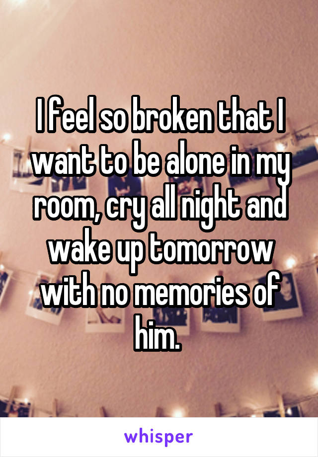 I feel so broken that I want to be alone in my room, cry all night and wake up tomorrow with no memories of him. 