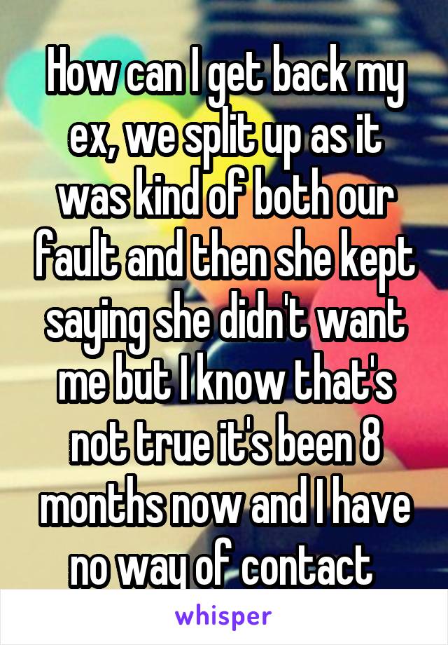 How can I get back my ex, we split up as it was kind of both our fault and then she kept saying she didn't want me but I know that's not true it's been 8 months now and I have no way of contact 