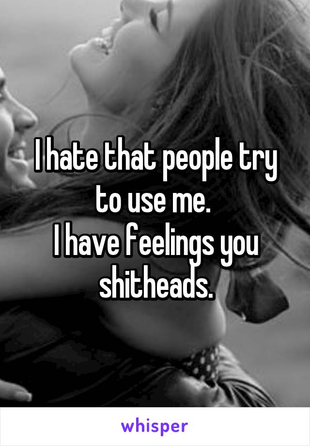 I hate that people try to use me. 
I have feelings you shitheads.