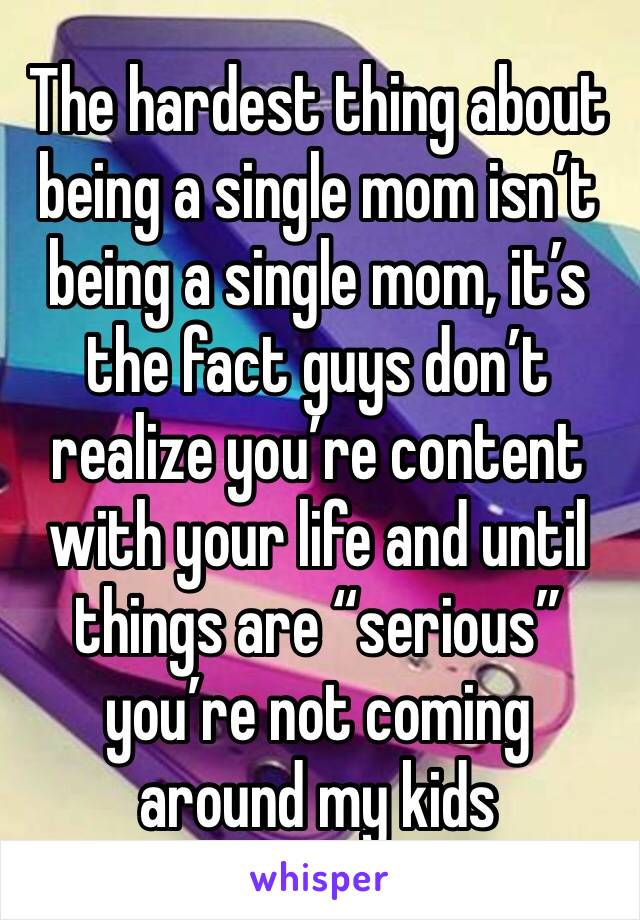 The hardest thing about being a single mom isn’t being a single mom, it’s the fact guys don’t realize you’re content with your life and until things are “serious” you’re not coming around my kids