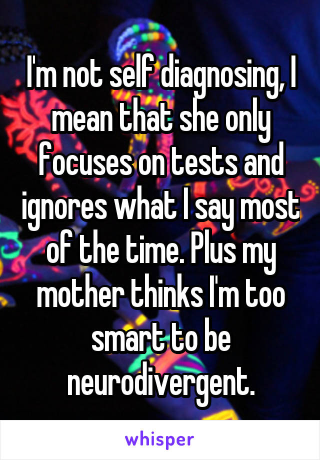 I'm not self diagnosing, I mean that she only focuses on tests and ignores what I say most of the time. Plus my mother thinks I'm too smart to be neurodivergent.