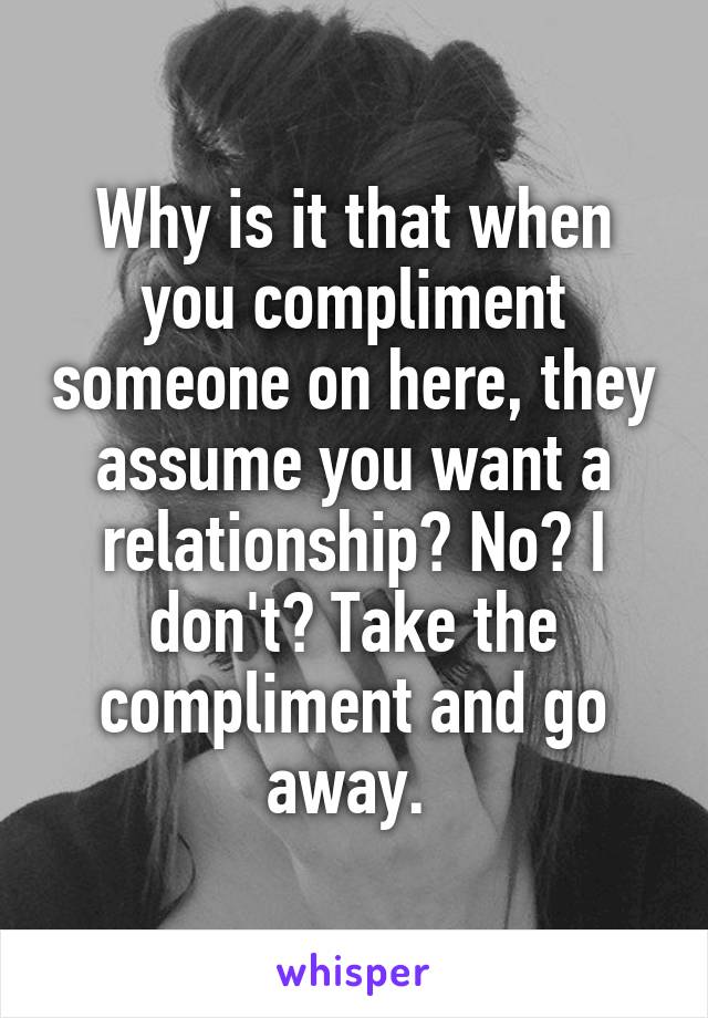 Why is it that when you compliment someone on here, they assume you want a relationship? No? I don't? Take the compliment and go away. 