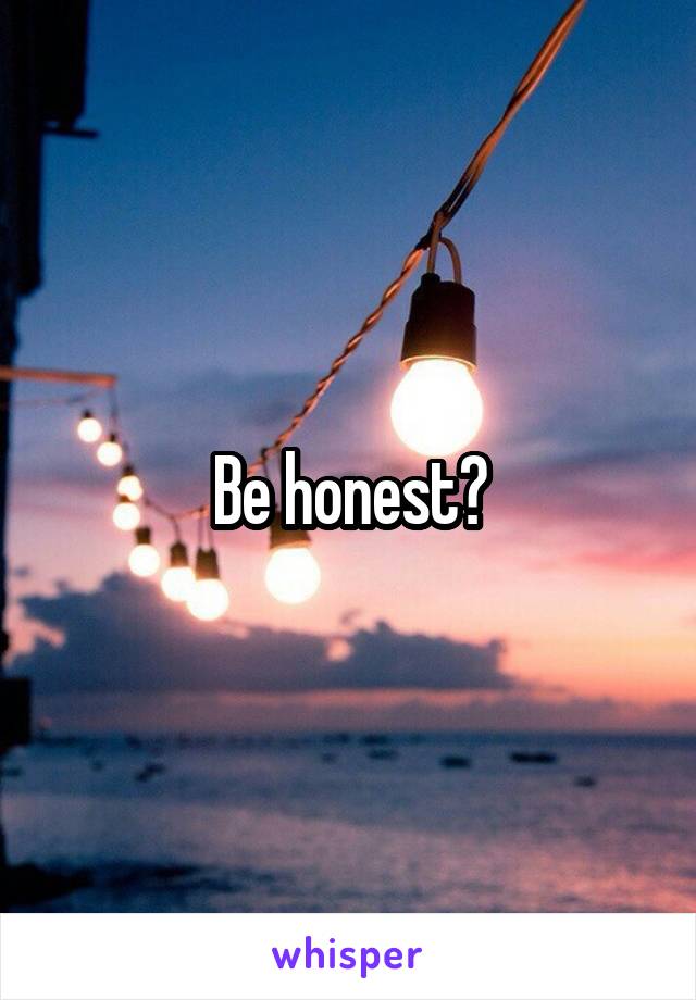 Be honest?