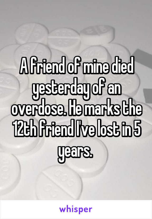 A friend of mine died yesterday of an overdose. He marks the 12th friend I've lost in 5 years. 