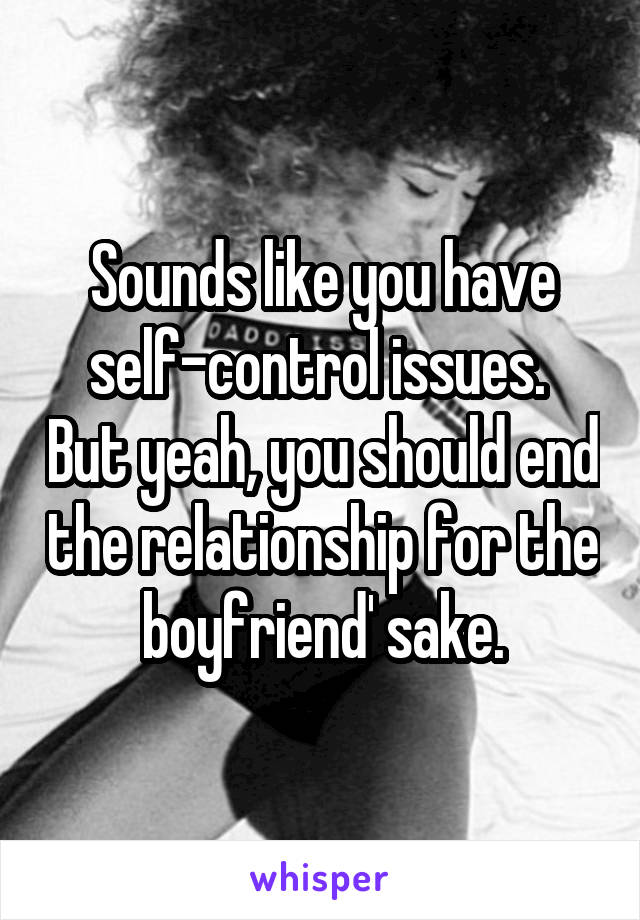 Sounds like you have self-control issues.  But yeah, you should end the relationship for the boyfriend' sake.