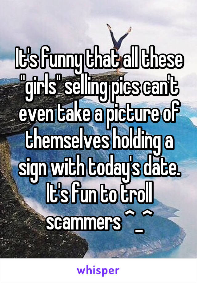 It's funny that all these "girls" selling pics can't even take a picture of themselves holding a sign with today's date. It's fun to troll scammers ^_^