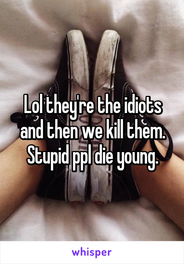 Lol they're the idiots and then we kill them. Stupid ppl die young.