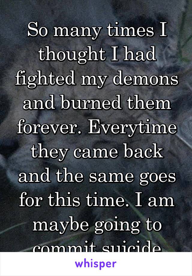 So many times I thought I had fighted my demons and burned them forever. Everytime they came back and the same goes for this time. I am maybe going to commit suicide