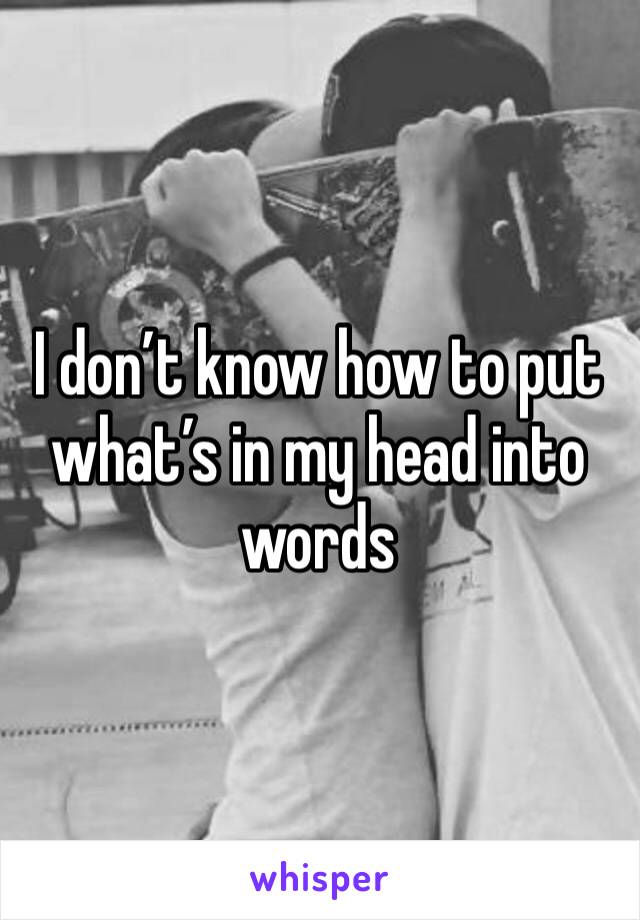I don’t know how to put what’s in my head into words 