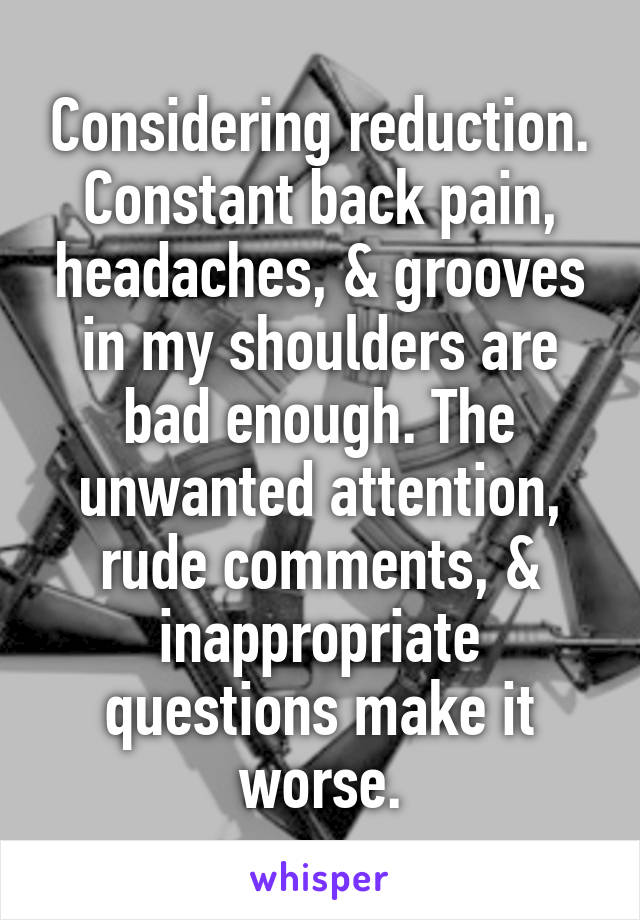 Considering reduction. Constant back pain, headaches, & grooves in my shoulders are bad enough. The unwanted attention, rude comments, & inappropriate questions make it worse.