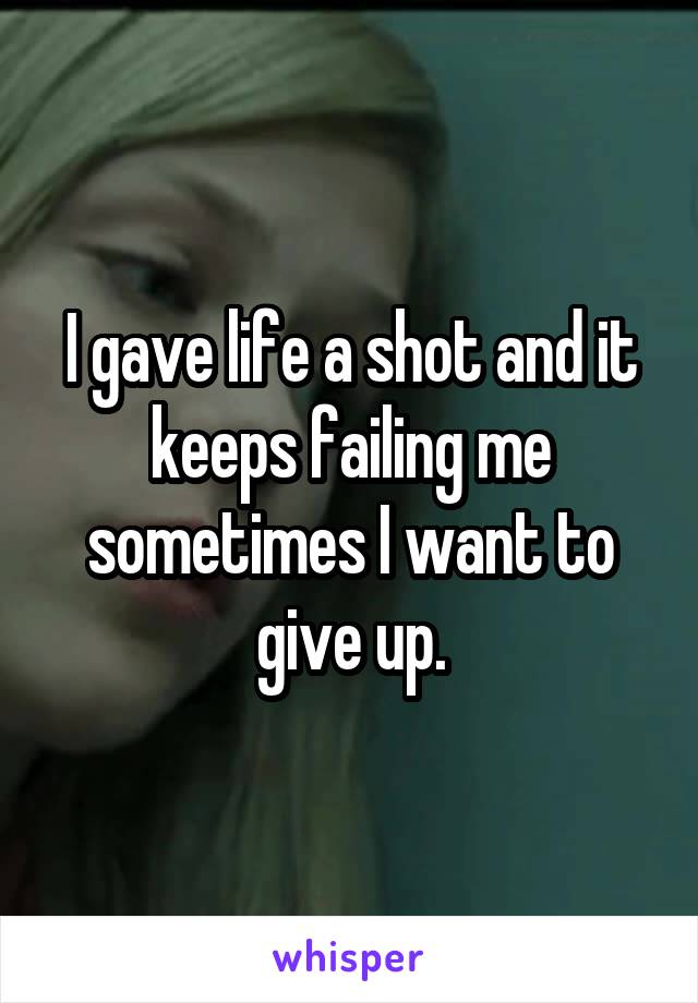 I gave life a shot and it keeps failing me sometimes I want to give up.