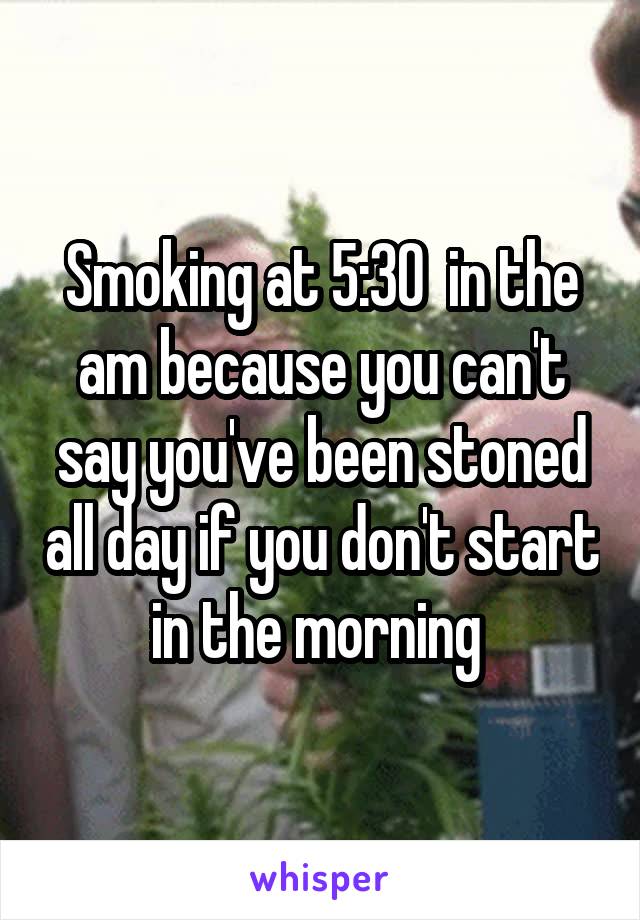 Smoking at 5:30  in the am because you can't say you've been stoned all day if you don't start in the morning 