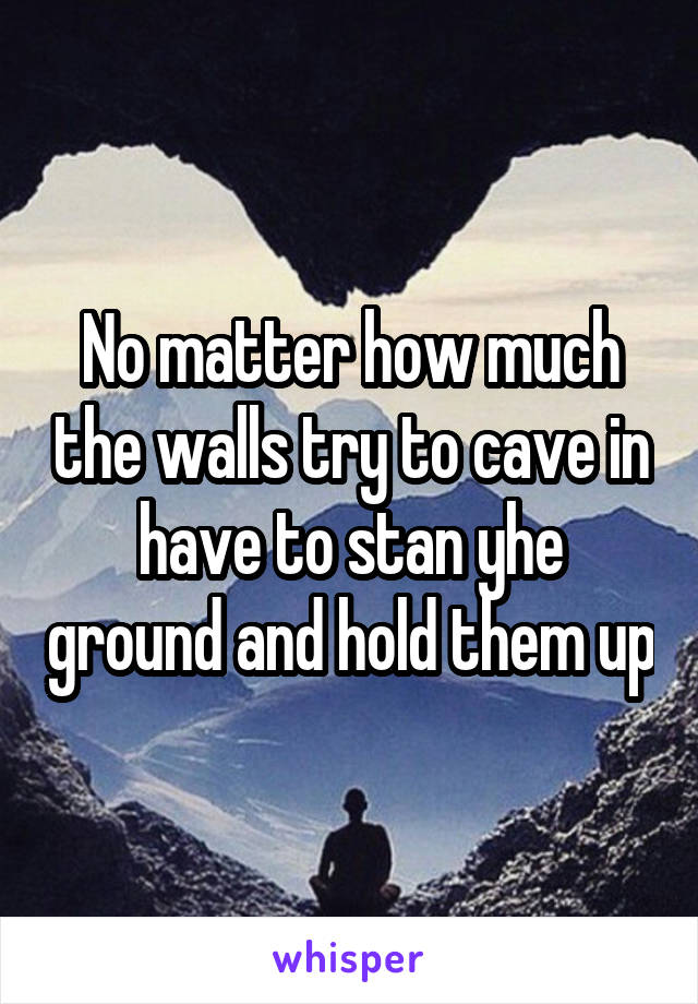 No matter how much the walls try to cave in have to stan yhe ground and hold them up