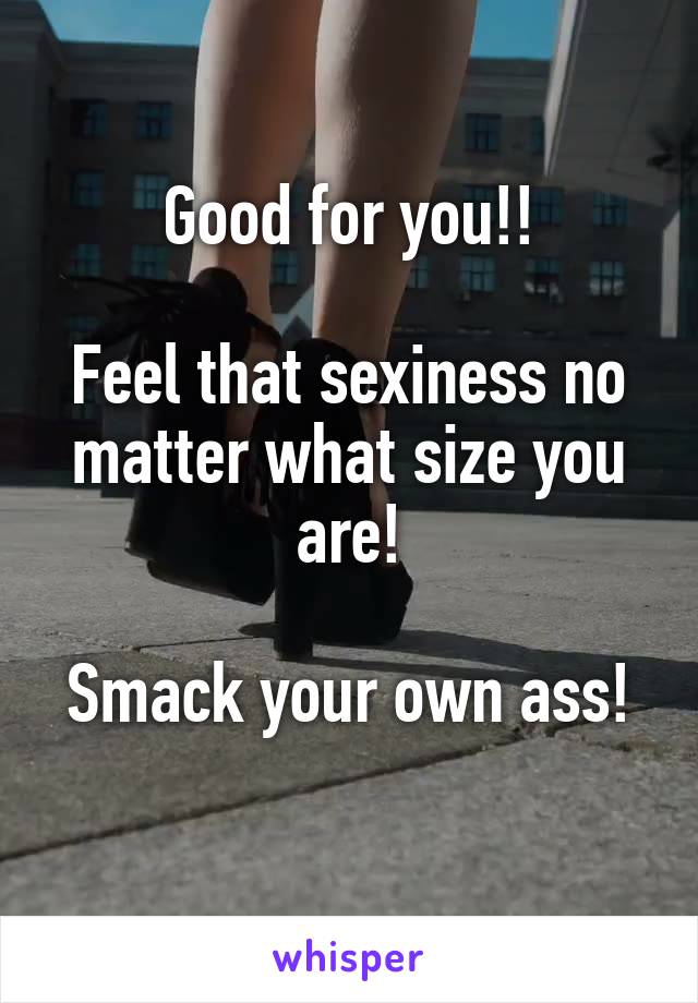 Good for you!!

Feel that sexiness no matter what size you are!

Smack your own ass! 