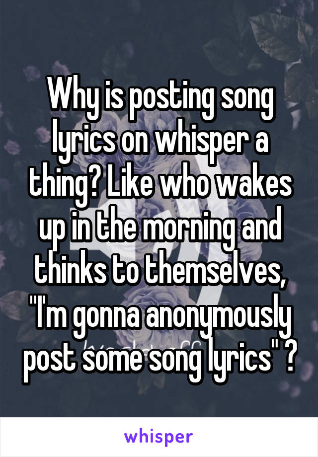 Why is posting song lyrics on whisper a thing? Like who wakes up in the morning and thinks to themselves, "I'm gonna anonymously post some song lyrics" 🤔