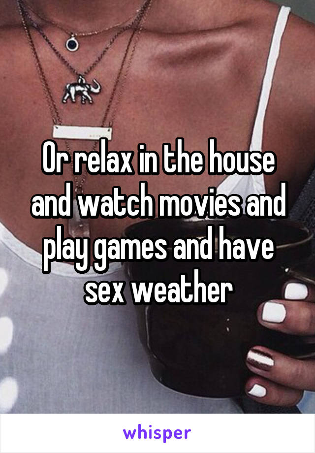 Or relax in the house and watch movies and play games and have sex weather