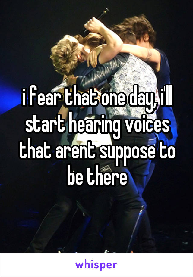 i fear that one day, i'll start hearing voices that arent suppose to be there
