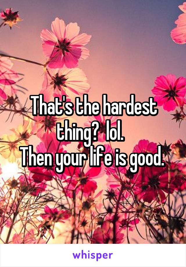 That's the hardest thing?  lol.  
Then your life is good. 