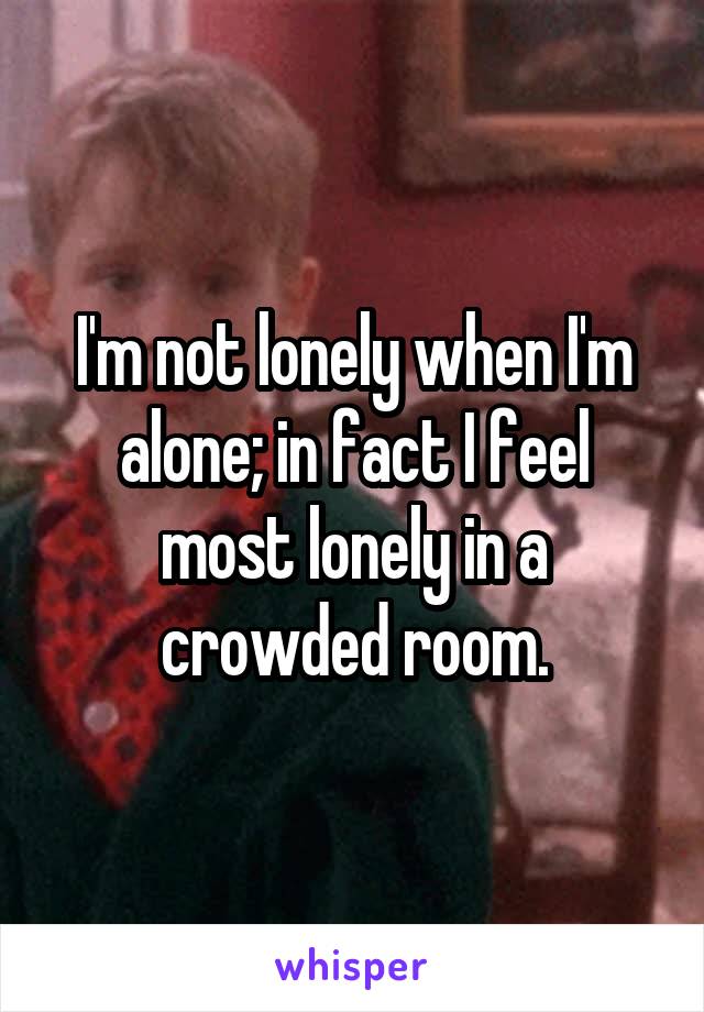I'm not lonely when I'm alone; in fact I feel most lonely in a crowded room.