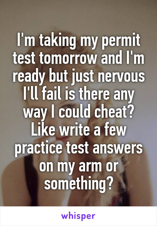 I'm taking my permit test tomorrow and I'm ready but just nervous I'll fail is there any way I could cheat? Like write a few practice test answers on my arm or something?