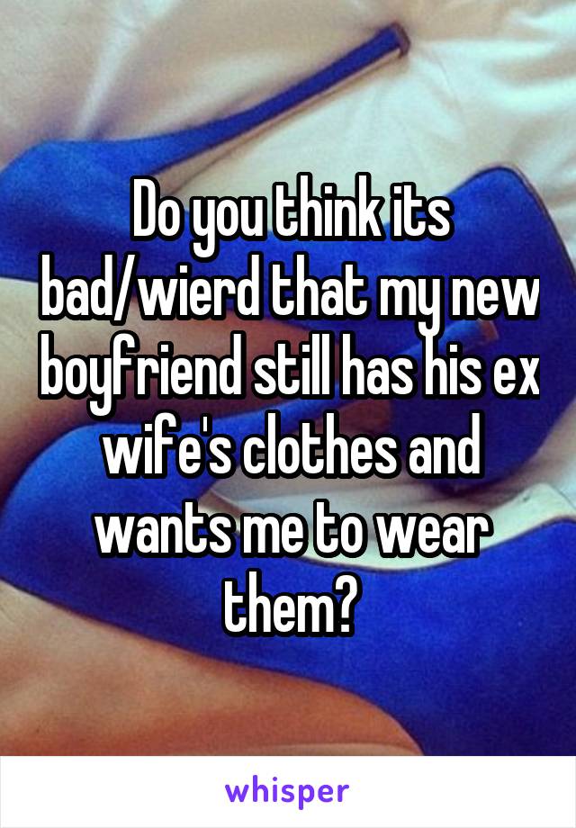 Do you think its bad/wierd that my new boyfriend still has his ex wife's clothes and wants me to wear them?