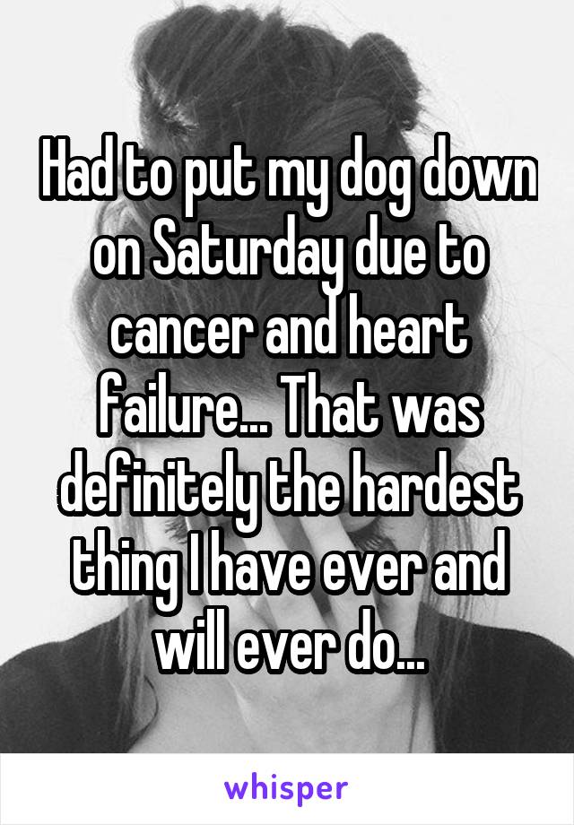 Had to put my dog down on Saturday due to cancer and heart failure... That was definitely the hardest thing I have ever and will ever do...