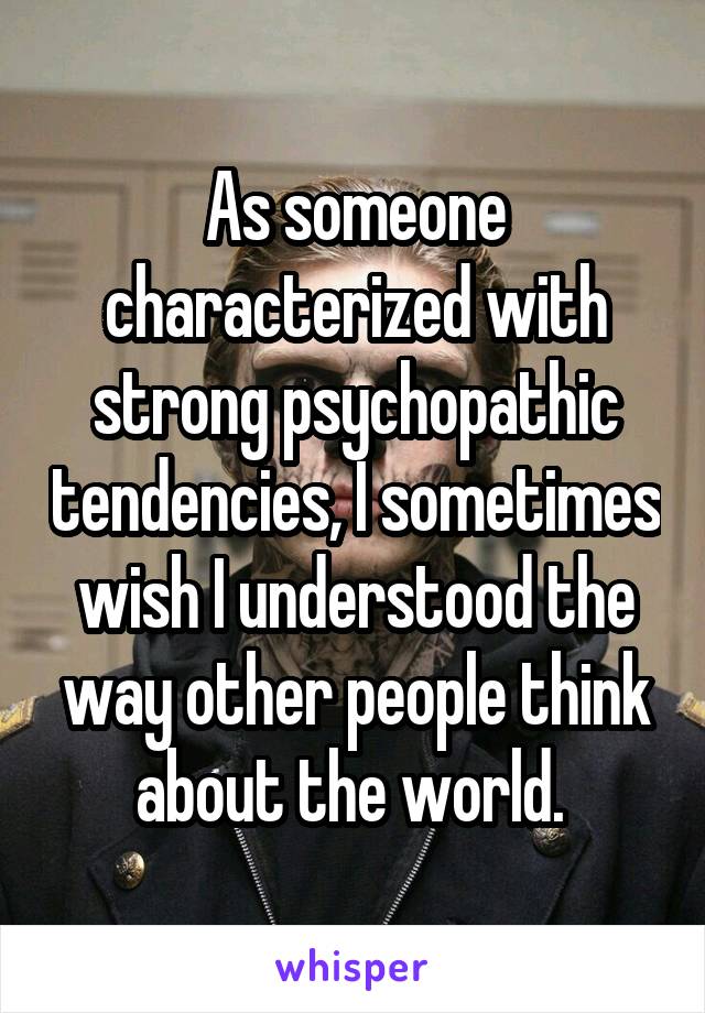 As someone characterized with strong psychopathic tendencies, I sometimes wish I understood the way other people think about the world. 