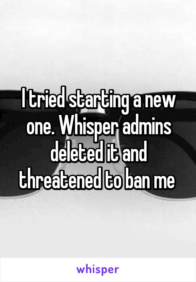 I tried starting a new one. Whisper admins deleted it and threatened to ban me 