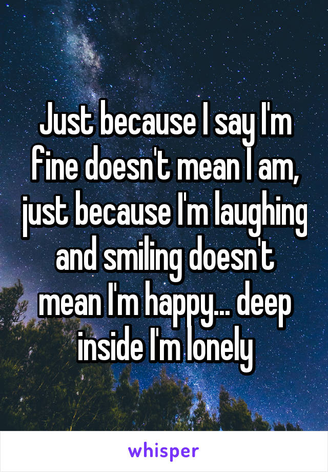 Just because I say I'm fine doesn't mean I am, just because I'm laughing and smiling doesn't mean I'm happy... deep inside I'm lonely