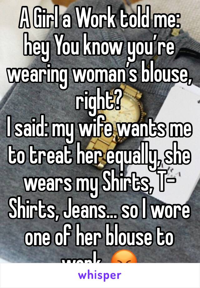 A Girl a Work told me: hey You know you’re wearing woman’s blouse, right?
I said: my wife wants me to treat her equally, she wears my Shirts, T-Shirts, Jeans... so I wore one of her blouse to work. 😡