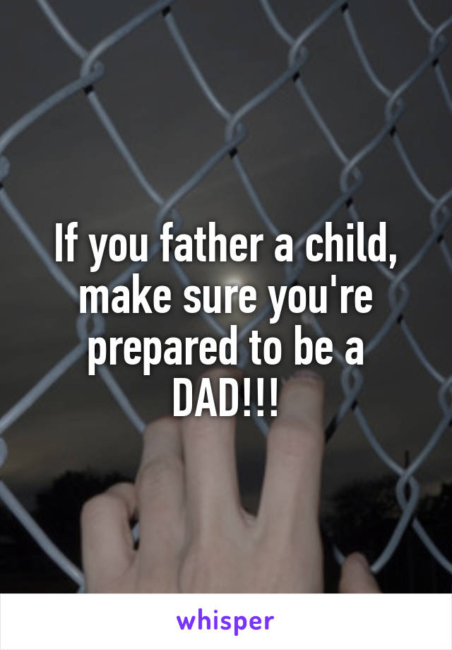 If you father a child, make sure you're prepared to be a DAD!!!