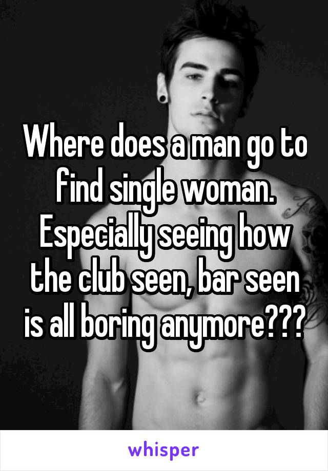 Where does a man go to find single woman. Especially seeing how the club seen, bar seen is all boring anymore???