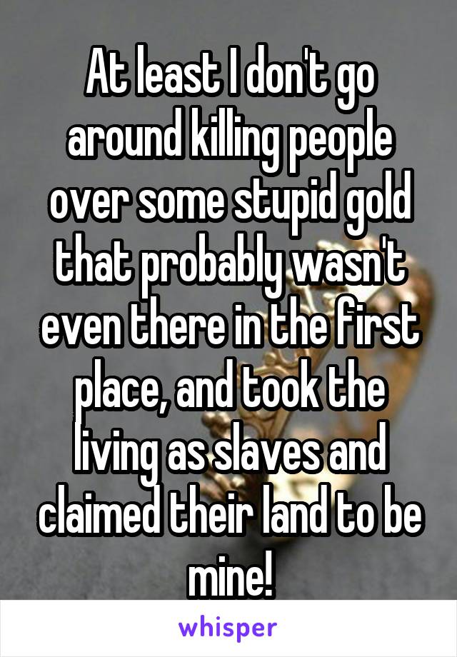 At least I don't go around killing people over some stupid gold that probably wasn't even there in the first place, and took the living as slaves and claimed their land to be mine!