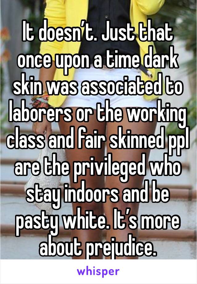 It doesn’t. Just that once upon a time dark skin was associated to laborers or the working class and fair skinned ppl are the privileged who stay indoors and be pasty white. It’s more about prejudice.
